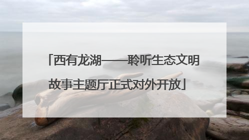 西有龙湖——聆听生态文明故事主题厅正式对外开放