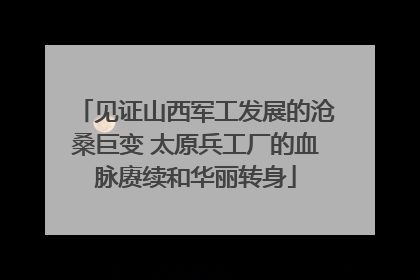 见证山西军工发展的沧桑巨变 太原兵工厂的血脉赓续和华丽转身