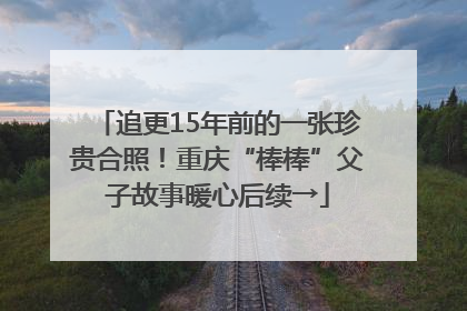 追更15年前的一张珍贵合照！重庆“棒棒”父子故事暖心后续→