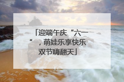 迎端午庆“六一”，萌娃乐享快乐双节嗨翻天