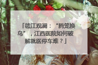 赣江观澜：“腾笼换鸟”，江西医院如何破解就医停车难？