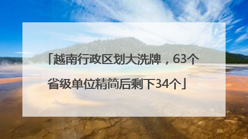 越南行政区划大洗牌，63个省级单位精简后剩下34个
