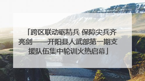 跨区联动砺精兵 保障尖兵齐亮剑——开阳县人武部第一期支援队伍集中轮训火热启幕