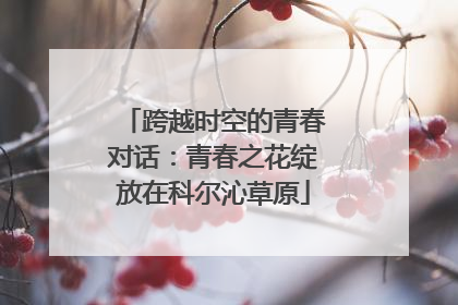 跨越时空的青春对话：青春之花绽放在科尔沁草原