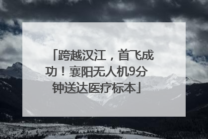 跨越汉江，首飞成功！襄阳无人机9分钟送达医疗标本