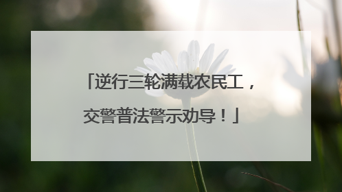 逆行三轮满载农民工，交警普法警示劝导！