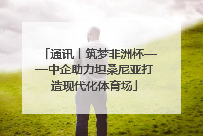 通讯丨筑梦非洲杯——中企助力坦桑尼亚打造现代化体育场