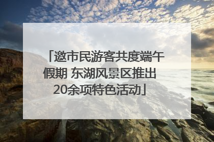 邀市民游客共度端午假期 东湖风景区推出20余项特色活动