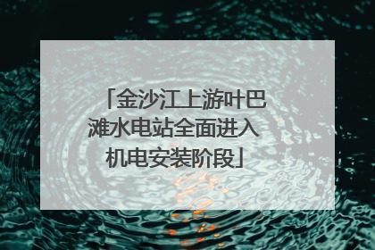 金沙江上游叶巴滩水电站全面进入机电安装阶段