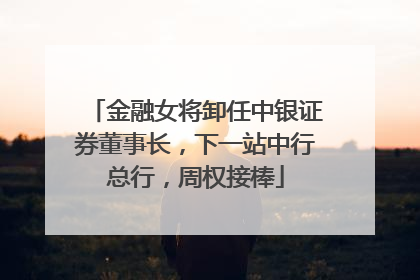 金融女将卸任中银证券董事长，下一站中行总行，周权接棒