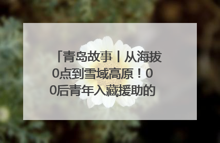 青岛故事丨从海拔0点到雪域高原！00后青年入藏援助的400多个日夜