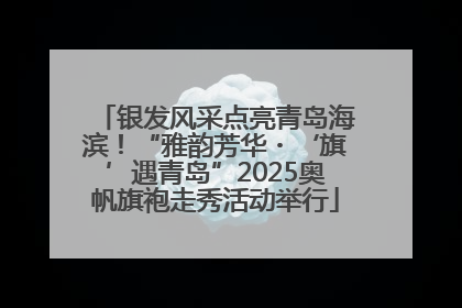 银发风采点亮青岛海滨！“雅韵芳华・‘旗’遇青岛”2025奥帆旗袍走秀活动举行