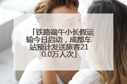 铁路端午小长假运输今日启动，成都车站预计发送旅客210.0万人次