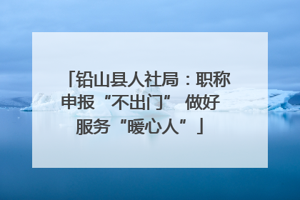 铅山县人社局：职称申报“不出门” 做好服务“暖心人”