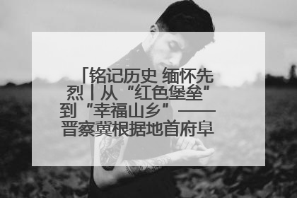 铭记历史 缅怀先烈丨从“红色堡垒”到“幸福山乡”——晋察冀根据地首府阜平振兴观察