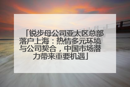 锐步母公司亚太区总部落户上海：热情多元环境与公司契合，中国市场潜力带来重要机遇