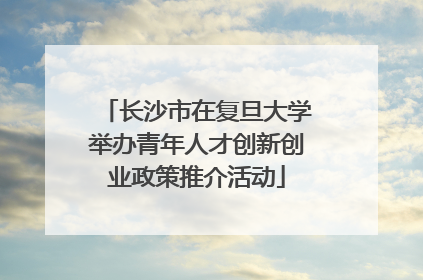 长沙市在复旦大学举办青年人才创新创业政策推介活动