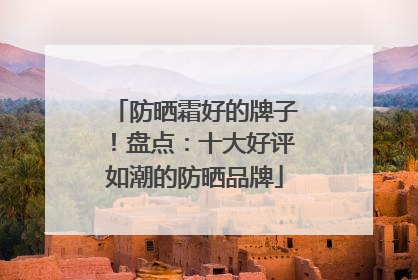 防晒霜好的牌子！盘点：十大好评如潮的防晒品牌