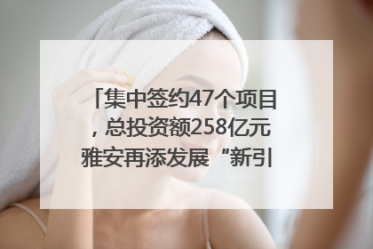 集中签约47个项目，总投资额258亿元 雅安再添发展“新引擎”｜数读西投
