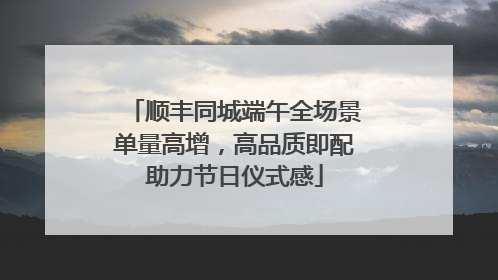 顺丰同城端午全场景单量高增，高品质即配助力节日仪式感