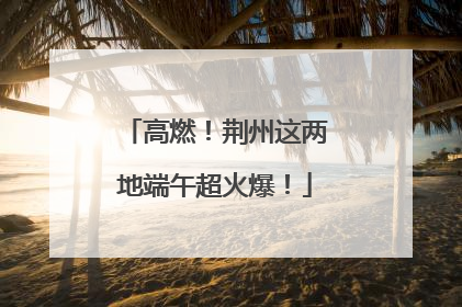 高燃！荆州这两地端午超火爆！