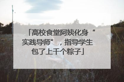 高校食堂阿姨化身“实践导师”，指导学生包了上千个粽子