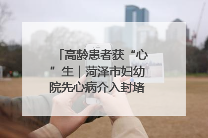 高龄患者获“心”生｜菏泽市妇幼院先心病介入封堵术实现技术突破