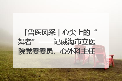 鲁医风采｜心尖上的“舞者”——记威海市立医院党委委员、心外科主任、主任医师景昊