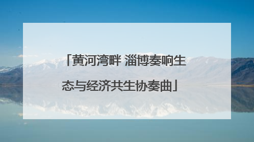 黄河湾畔 淄博奏响生态与经济共生协奏曲