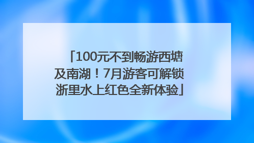 100元不到畅游西塘及南湖！7月游客可解锁浙里水上红色全新体验