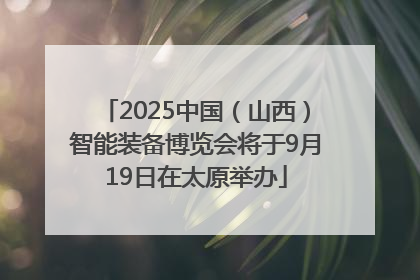 2025中国（山西）智能装备博览会将于9月19日在太原举办