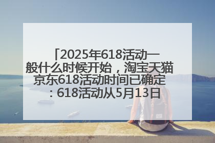 2025年618活动一般什么时候开始，淘宝天猫京东618活动时间已确定：618活动从5月13日开始到6月20日结束