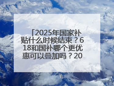 2025年国家补贴什么时候结束？618和国补哪个更优惠可以叠加吗？2025年国家补贴结束时间统一为12月31日