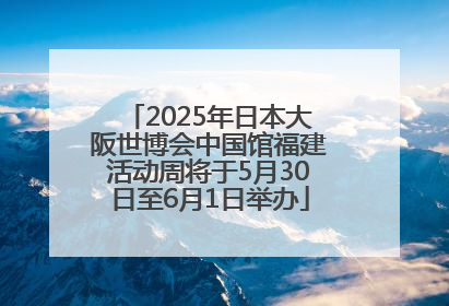 2025年日本大阪世博会中国馆福建活动周将于5月30日至6月1日举办