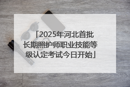 2025年河北首批长期照护师职业技能等级认定考试今日开始