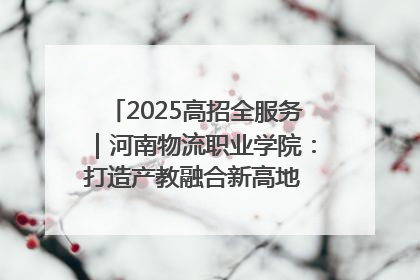 2025高招全服务｜河南物流职业学院：打造产教融合新高地 推动高质量快速发展