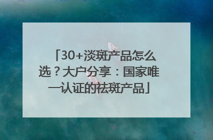 30+淡斑产品怎么选？大户分享：国家唯一认证的祛斑产品
