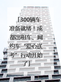 300辆车准备就绪！成都出租车、网约车“爱心送考”行动开始了