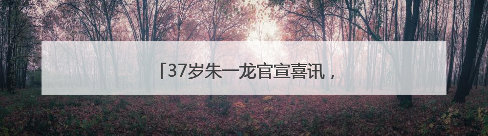 37岁朱一龙官宣喜讯，感谢母校：我继续努力！