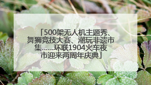 500架无人机主题秀、舞狮竞技大赛、潮玩非遗市集……环联1904火车夜市迎来两周年庆典