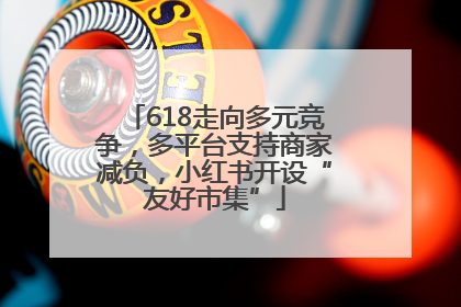 618走向多元竞争，多平台支持商家减负，小红书开设“友好市集”