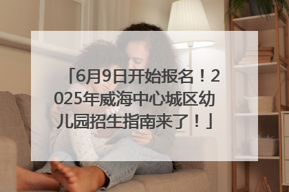 6月9日开始报名！2025年威海中心城区幼儿园招生指南来了！