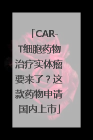 CAR-T细胞药物治疗实体瘤要来了？这款药物申请国内上市